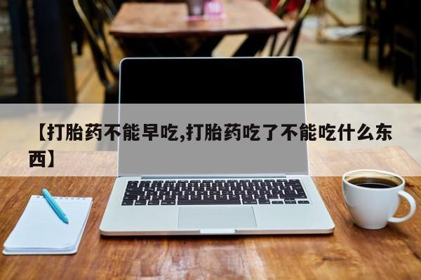 私人打胎药微信，【打胎药不能早吃,打胎药吃了不能吃什么东西】