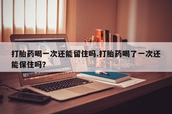 私人打胎药微信，打胎药喝一次还能留住吗.打胎药喝了一次还能保住吗？