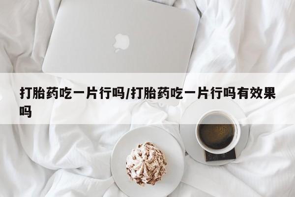 私人打胎药微信，打胎药吃一片行吗/打胎药吃一片行吗有效果吗