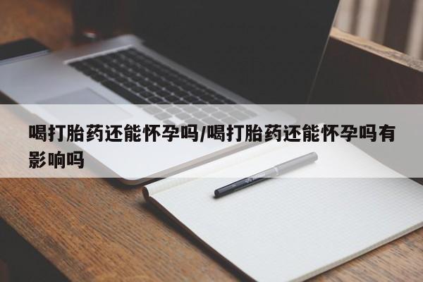 私人打胎药微信，喝打胎药还能怀孕吗/喝打胎药还能怀孕吗有影响吗