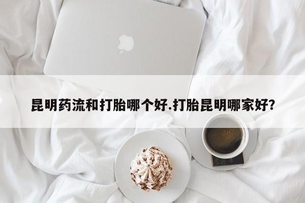 私人打胎药微信，昆明药流和打胎哪个好.打胎昆明哪家好？