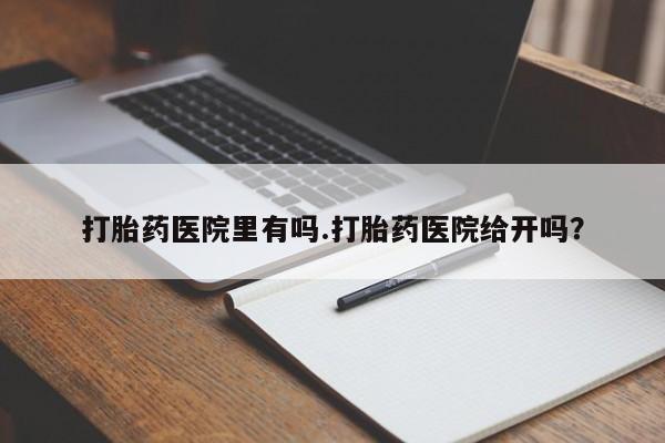 私人打胎药微信，打胎药医院里有吗.打胎药医院给开吗？