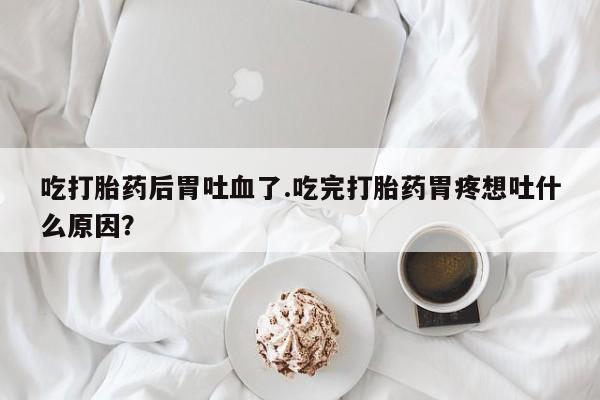 私人打胎药微信，吃打胎药后胃吐血了.吃完打胎药胃疼想吐什么原因？