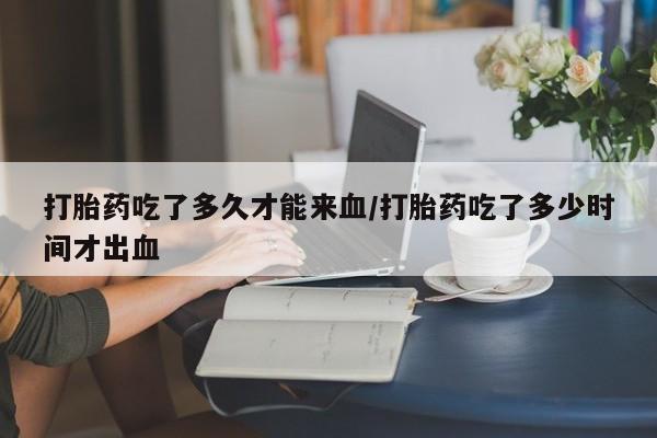 私人打胎药微信，打胎药吃了多久才能来血/打胎药吃了多少时间才出血
