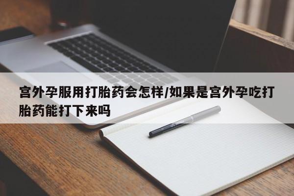 私人打胎药微信，宫外孕服用打胎药会怎样/如果是宫外孕吃打胎药能打下来吗