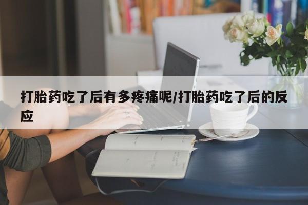 私人打胎药微信,打胎药吃了后有多疼痛呢/打胎药吃了后的反应